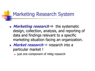 Marketing Research System

   Marketing research  the systematic
    design, collection, analysis, and reporting of
    data and findings relevant to a specific
    marketing situation facing an organization.
   Market research  research into a
    particular market !
       just one component of mktg research
 