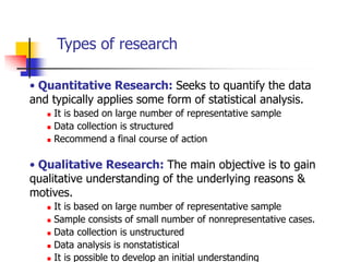 Types of research

• Quantitative Research: Seeks to quantify the data
and typically applies some form of statistical analysis.
      It is based on large number of representative sample
      Data collection is structured
      Recommend a final course of action

• Qualitative Research: The main objective is to gain
qualitative understanding of the underlying reasons &
motives.
      It is based on large number of representative sample
      Sample consists of small number of nonrepresentative cases.
      Data collection is unstructured
      Data analysis is nonstatistical
      It is possible to develop an initial understanding
 