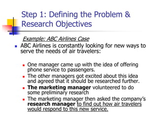 Step 1: Defining the Problem &
    Research Objectives
     Example: ABC Airlines Case
   ABC Airlines is constantly looking for new ways to
    serve the needs of air travelers:

       One manager came up with the idea of offering
        phone service to passengers.
       The other managers got excited about this idea
        and agreed that it should be researched further.
       The marketing manager volunteered to do
        some preliminary research
       The marketing manager then asked the company‘s
        research manager to find out how air travelers
        would respond to this new service.
 