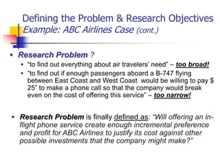 Defining the Problem & Research Objectives
   Example: ABC Airlines Case (cont.)

 Research Problem ?
   “to find out everything about air travelers’ need” – too broad!
   “to find out if enough passengers aboard a B-747 flying
     between East Coast and West Coast would be willing to pay $
     25” to make a phone call so that the company would break
     even on the cost of offering this service” – too narrow!


 Research Problem is finally defined as: “Will offering an in-
  flight phone service create enough incremental preference
  and profit for ABC Airlines to justify its cost against other
  possible investments that the company might make?”
 
