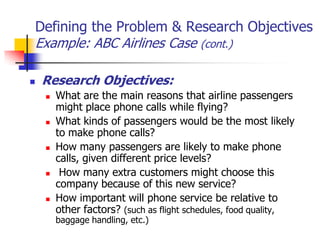 Defining the Problem & Research Objectives
Example: ABC Airlines Case (cont.)

   Research Objectives:
       What are the main reasons that airline passengers
        might place phone calls while flying?
       What kinds of passengers would be the most likely
        to make phone calls?
       How many passengers are likely to make phone
        calls, given different price levels?
        How many extra customers might choose this
        company because of this new service?
       How important will phone service be relative to
        other factors? (such as flight schedules, food quality,
        baggage handling, etc.)
 