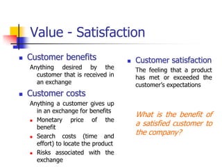Value - Satisfaction
   Customer benefits                    Customer satisfaction
    Anything desired by the               The feeling that a product
      customer that is received in        has met or exceeded the
      an exchange                         customer‘s expectations
   Customer costs
    Anything a customer gives up
      in an exchange for benefits
                                          What is the benefit of
     Monetary      price of the
      benefit
                                          a satisfied customer to
     Search    costs (time and
                                          the company?
      effort) to locate the product
     Risks associated with the

      exchange
 
