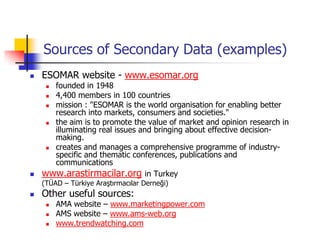 Sources of Secondary Data (examples)
   ESOMAR website - www.esomar.org
      founded in 1948
      4,400 members in 100 countries
      mission : "ESOMAR is the world organisation for enabling better
       research into markets, consumers and societies."
      the aim is to promote the value of market and opinion research in
       illuminating real issues and bringing about effective decision-
       making.
      creates and manages a comprehensive programme of industry-
       specific and thematic conferences, publications and
       communications
   www.arastirmacilar.org in Turkey
    (TÜAD – Türkiye Araştırmacılar Derneği)
   Other useful sources:
        AMA website – www.marketingpower.com
        AMS website – www.ams-web.org
        www.trendwatching.com
 