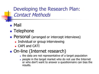 Developing the Research Plan:
    Contact Methods
   Mail
   Telephone
   Personal (arranged or intercept interviews)
       Individual or group interviewing
       CAPI and CATI
   On-line (Internet research)
            the data are not representative of a target population
            people in the target market who do not use the Internet
             or who don‘t want to answer a questionnaire can bias the
             results.
 