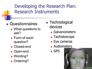 Developing the Research Plan:
        Research Instruments

   Questionnaires             Technological
                                devices
       What questions to
        ask?                       Galvanometers
       Form of each               Tachistoscope
        question?                  Eye cameras
       Closed-end                 Audiometers
       Open-end                   GPS
       Wording?
       Ordering?
 