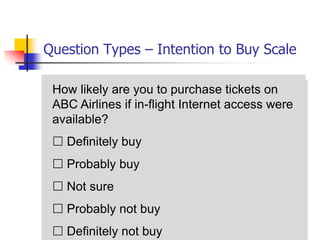 Question Types – Intention to Buy Scale

 How likely are you to purchase tickets on
 ABC Airlines if in-flight Internet access were
 available?
  Definitely buy
  Probably buy
  Not sure
  Probably not buy
  Definitely not buy
 