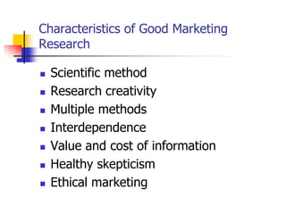 Characteristics of Good Marketing
Research

   Scientific method
   Research creativity
   Multiple methods
   Interdependence
   Value and cost of information
   Healthy skepticism
   Ethical marketing
 