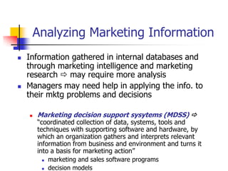 Analyzing Marketing Information
   Information gathered in internal databases and
    through marketing intelligence and marketing
    research  may require more analysis
   Managers may need help in applying the info. to
    their mktg problems and decisions

       Marketing decision support sysytems (MDSS) 
        ―coordinated collection of data, systems, tools and
        techniques with supporting software and hardware, by
        which an organization gathers and interprets relevant
        information from business and environment and turns it
        into a basis for marketing action‖
           marketing and sales software programs

           decision models
 