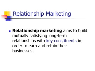 Relationship Marketing

   Relationship marketing aims to build
    mutually satisfying long-term
    relationships with key constituents in
    order to earn and retain their
    businesses.
 