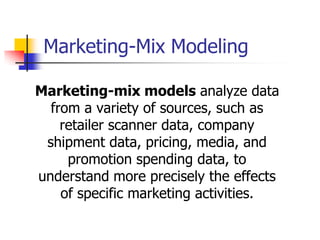 Marketing-Mix Modeling

Marketing-mix models analyze data
  from a variety of sources, such as
    retailer scanner data, company
 shipment data, pricing, media, and
     promotion spending data, to
understand more precisely the effects
    of specific marketing activities.
 