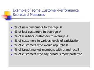 Example of some Customer-Performance
    Scorecard Measures


   %   of   new customers to average #
   %   of   lost customers to average #
   %   of   win-back customers to average #
   %   of   customers in various levels of satisfaction
   %   of   customers who would repurchase
   %   of   target market members with brand recall
   %   of   customers who say brand is most preferred
 
