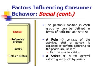 Factors Influencing Consumer
   Behavior: Social (cont.)
                  • The person‘s position in each
                    group  can be defined in
    Social          terms of both role and status:

  •Reference      • A Role  consists of the
    groups          activities that a person is
                    expected to perform according to
   •Family          the people around him
                     • Each role  carries a status
•Roles & status   • A Status  is the general
                    esteem given a role by society
 