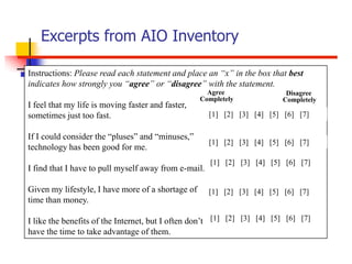 Excerpts from AIO Inventory

Instructions: Please read each statement and place an “x” in the box that best
indicates how strongly you “agree” or “disagree” with the statement.
                                                     Agree                Disagree
                                                   Completely            Completely
I feel that my life is moving faster and faster,
sometimes just too fast.                              [1] [2] [3] [4] [5] [6] [7]

If I could consider the “pluses” and “minuses,”
                                                      [1] [2] [3] [4] [5] [6] [7]
technology has been good for me.
                                                      [1] [2] [3] [4] [5] [6] [7]
I find that I have to pull myself away from e-mail.

Given my lifestyle, I have more of a shortage of      [1] [2] [3] [4] [5] [6] [7]
time than money.

I like the benefits of the Internet, but I often don’t [1] [2] [3] [4] [5] [6] [7]
have the time to take advantage of them.
 
