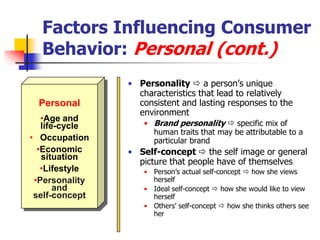 Factors Influencing Consumer
  Behavior: Personal (cont.)
                • Personality  a person‘s unique
                  characteristics that lead to relatively
 Personal         consistent and lasting responses to the
                  environment
   •Age and
   life-cycle      • Brand personality  specific mix of
                     human traits that may be attributable to a
• Occupation         particular brand
  •Economic     • Self-concept  the self image or general
   situation
                  picture that people have of themselves
   •Lifestyle      • Person‘s actual self-concept  how she views
 •Personality        herself
       and         • Ideal self-concept  how she would like to view
 self-concept        herself
                   • Others‘ self-concept  how she thinks others see
                     her
 