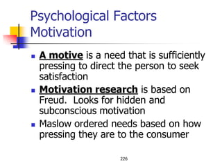 Psychological Factors
Motivation
   A motive is a need that is sufficiently
    pressing to direct the person to seek
    satisfaction
   Motivation research is based on
    Freud. Looks for hidden and
    subconscious motivation
   Maslow ordered needs based on how
    pressing they are to the consumer

                       226
 