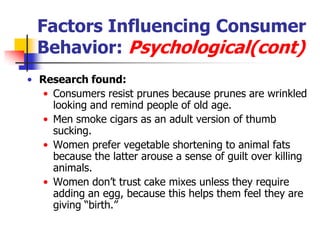 Factors Influencing Consumer
  Behavior: Psychological(cont)
• Research found:
   • Consumers resist prunes because prunes are wrinkled
     looking and remind people of old age.
   • Men smoke cigars as an adult version of thumb
     sucking.
   • Women prefer vegetable shortening to animal fats
     because the latter arouse a sense of guilt over killing
     animals.
   • Women don‘t trust cake mixes unless they require
     adding an egg, because this helps them feel they are
     giving ―birth.‖
 