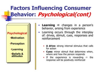 Factors Influencing Consumer
  Behavior: Psychological(cont)
                • Learning  changes in a person‘s
                  behavior, arising from experience
Psychological   • Learning occurs through the interplay
                  of: drives, stimuli, cues, responses and
 •Motivation      reinforcement
 •Perception
                   • A drive: strong internal stimulus that calls
  •Learning          for action
                   • Cues: minor stimuli that determine when,
  •Beliefs &         where and how the person responds
   attitudes       • If the experience is rewarding  the
                     response will be positively reinforced
 