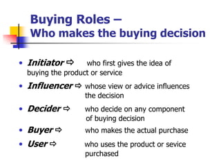 Buying Roles –
   Who makes the buying decision

• Initiator       who first gives the idea of
  buying the product or service
• Influencer  whose view or advice influences
                   the decision
• Decider         who decide on any component
                   of buying decision
• Buyer           who makes the actual purchase
• User            who uses the product or sevice
                   purchased
 