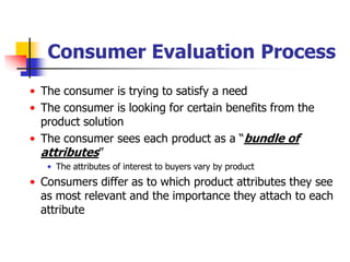 Consumer Evaluation Process
• The consumer is trying to satisfy a need
• The consumer is looking for certain benefits from the
  product solution
• The consumer sees each product as a ―bundle of
  attributes‖
   • The attributes of interest to buyers vary by product
• Consumers differ as to which product attributes they see
  as most relevant and the importance they attach to each
  attribute
 
