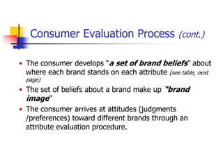 Consumer Evaluation Process (cont.)

• The consumer develops ―a set of brand beliefs‖ about
  where each brand stands on each attribute (see table, next
  page)
• The set of beliefs about a brand make up “brand
  image‖
• The consumer arrives at attitudes (judgments
  /preferences) toward different brands through an
  attribute evaluation procedure.
 