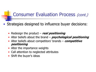 Consumer Evaluation Process (cont.)
• Strategies designed to influence buyer decisions:

  • Redesign the product – real positioning
  • Alter beliefs about the brand – psychological positioning
  • Alter beliefs about competitors‘ brands – competitive
    positioning
  • Alter the importance weights
  • Call attention to neglected attributes
  • Shift the buyer‘s ideas
 