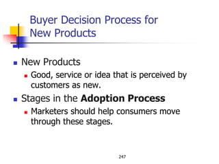 Buyer Decision Process for
        New Products

   New Products
       Good, service or idea that is perceived by
        customers as new.
   Stages in the Adoption Process
       Marketers should help consumers move
        through these stages.


                               247
 