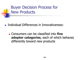 Buyer Decision Process for
        New Products


   Individual Differences in Innovativeness:

       Consumers can be classified into five
        adopter categories, each of which behaves
        differently toward new products




                              249
 