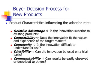 Buyer Decision Process for
        New Products
   Product Characteristics influencing the adoption rate:

       Relative Advantage  Is the innovation superior to
        existing products?
       Compatibility  Does the innovation fit the values
        and experience of the target market?
       Complexity  Is the innovation difficult to
        understand or use?
       Divisibility  Can the innovation be used on a trial
        basis?
       Communicability  Can results be easily observed
        or described to others?
 