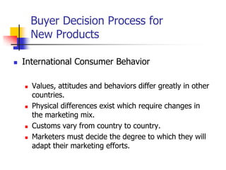 Buyer Decision Process for
        New Products

   International Consumer Behavior

       Values, attitudes and behaviors differ greatly in other
        countries.
       Physical differences exist which require changes in
        the marketing mix.
       Customs vary from country to country.
       Marketers must decide the degree to which they will
        adapt their marketing efforts.
 