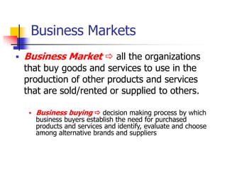 Business Markets
   Business Market  all the organizations
    that buy goods and services to use in the
    production of other products and services
    that are sold/rented or supplied to others.

        Business buying  decision making process by which
         business buyers establish the need for purchased
         products and services and identify, evaluate and choose
         among alternative brands and suppliers
 