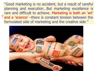 ―Good marketing is no accident, but a result of careful
planning and execution…But marketing excellence is
rare and difficult to achieve. Marketing is both an ‗art‘
and a ‗science‘ –there is constant tension between the
formulated side of marketing and the creative side ‖
 