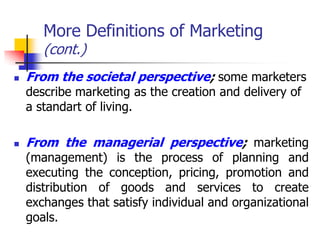 More Definitions of Marketing
       (cont.)
   From the societal perspective; some marketers
    describe marketing as the creation and delivery of
    a standart of living.

   From the managerial perspective; marketing
    (management) is the process of planning and
    executing the conception, pricing, promotion and
    distribution of goods and services to create
    exchanges that satisfy individual and organizational
    goals.
 