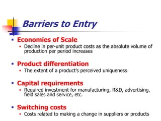 Barriers to Entry
 Economies of Scale
   Decline in per-unit product costs as the absolute volume of
    production per period increases

 Product differentiation
   The extent of a product‘s perceived uniqueness

 Capital requirements
   Required investment for manufacturing, R&D, advertising,
    field sales and service, etc.

 Switching costs
   Costs related to making a change in suppliers or products
 