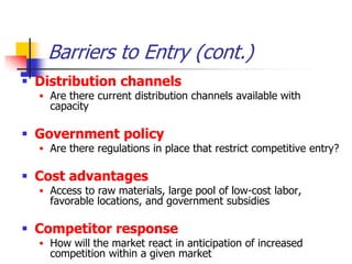 Barriers to Entry (cont.)
 Distribution channels
   Are there current distribution channels available with
    capacity

 Government policy
   Are there regulations in place that restrict competitive entry?

 Cost advantages
   Access to raw materials, large pool of low-cost labor,
    favorable locations, and government subsidies

 Competitor response
   How will the market react in anticipation of increased
    competition within a given market
 