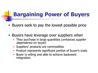 Bargaining Power of Buyers
 Buyers seek to pay the lowest possible price

 Buyers have leverage over suppliers when
   They purchase in large quantities (enhances supplier
    dependence on buyer)
   Suppliers‘ products are commodities
   Product represents significant portion of buyer‘s costs
   Buyer is willing and able to achieve backward
    integration
 