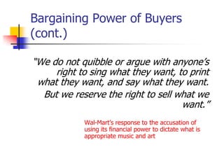 Bargaining Power of Buyers
(cont.)

―We do not quibble or argue with anyone‘s
     right to sing what they want, to print
 what they want, and say what they want.
  But we reserve the right to sell what we
                                    want.‖
            Wal-Mart‘s response to the accusation of
            using its financial power to dictate what is
            appropriate music and art
 