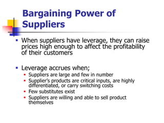 Bargaining Power of
  Suppliers
 When suppliers have leverage, they can raise
  prices high enough to affect the profitability
  of their customers

 Leverage accrues when;
   Suppliers are large and few in number
   Supplier‘s products are critical inputs, are highly
    differentiated, or carry switching costs
   Few substitutes exist
   Suppliers are willing and able to sell product
    themselves
 