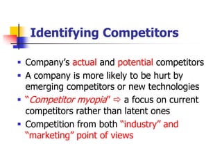 Identifying Competitors

 Company‘s actual and potential competitors
 A company is more likely to be hurt by
  emerging competitors or new technologies
 ―Competitor myopia‖  a focus on current
  competitors rather than latent ones
 Competition from both ―industry‖ and
  ―marketing‖ point of views
 