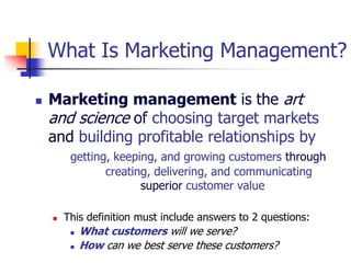 What Is Marketing Management?

   Marketing management is the art
    and science of choosing target markets
    and building profitable relationships by
         getting, keeping, and growing customers through
                creating, delivering, and communicating
                       superior customer value

       This definition must include answers to 2 questions:
            What customers will we serve?
            How can we best serve these customers?
 