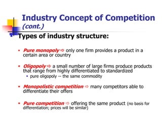 Industry Concept of Competition
   (cont.)
 Types of industry structure:

   Pure monopoly  only one firm provides a product in a
    certain area or country

   Oligopoly  a small number of large firms produce products
    that range from highly differentiated to standardized
      pure oligopoly -- the same commodity

   Monopolistic competition  many competitors able to
    differentiate their offers

   Pure competition  offering the same product (no basis for
    differentiation; prices will be similar)
 