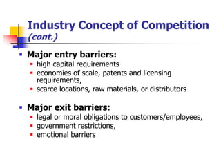 Industry Concept of Competition
  (cont.)
 Major entry barriers:
   high capital requirements
   economies of scale, patents and licensing
    requirements,
   scarce locations, raw materials, or distributors

 Major exit barriers:
   legal or moral obligations to customers/employees,
   government restrictions,
   emotional barriers
 