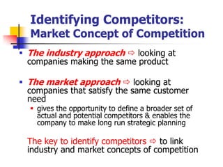 Identifying Competitors:
  Market Concept of Competition
 The industry approach  looking at
  companies making the same product

 The market approach  looking at
  companies that satisfy the same customer
  need
   gives the opportunity to define a broader set of
    actual and potential competitors & enables the
    company to make long run strategic planning

  The key to identify competitors  to link
  industry and market concepts of competition
 