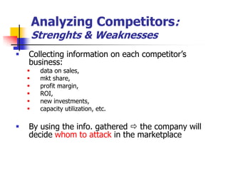 Analyzing Competitors:
        Strenghts & Weaknesses
   Collecting information on each competitor‘s
    business:
        data on sales,
        mkt share,
        profit margin,
        ROI,
        new investments,
        capacity utilization, etc.

   By using the info. gathered  the company will
    decide whom to attack in the marketplace
 