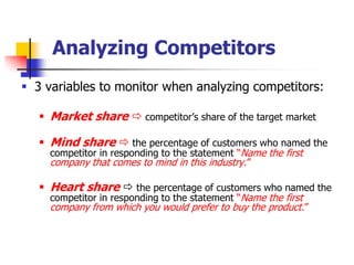 Analyzing Competitors
 3 variables to monitor when analyzing competitors:

    Market share  competitor‘s share of the target market

    Mind share  the percentage of customers who named the
     competitor in responding to the statement ―Name the first
     company that comes to mind in this industry.‖

    Heart share  the percentage of customers who named the
     competitor in responding to the statement ―Name the first
     company from which you would prefer to buy the product.‖
 