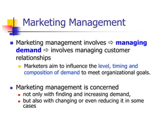 Marketing Management
   Marketing management involves  managing
    demand  involves managing customer
    relationships
       Marketers aim to influence the level, timing and
        composition of demand to meet organizational goals.

   Marketing management is concerned
       not only with finding and increasing demand,
       but also with changing or even reducing it in some
        cases
 