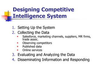 Designing Competitive
Intelligence System

1. Setting Up the System
2. Collecting the Data
     Salesforce, marketing channels, suppliers, MR firms,
      trade assoc.
     Observing competitors
     Published data
     Online services
3. Evaluating and Analyzing the Data
4. Disseminating Information and Responding
 