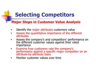 Selecting Competitors
   Major Steps in Customer Value Analysis

       Identify the major attributes customers value
       Assess the quantitative importance of the different
        attributes
       Assess the company‘s and competitors‘ performance on
        the different customer values against their rated
        importance
       Examine how customers rate the company‘s
        performance against a specific major competitor on an
        attribute-by-attribute basis
       Monitor customer values over time
 