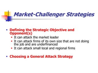 Market-Challenger Strategies

 Defining the Strategic Objective and
  Opponent(s)
   It can attack the market leader
   It can attack firms of its own size that are not doing
    the job and are underfinanced
   It can attack small local and regional firms

 Choosing a General Attack Strategy
 
