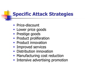 Specific Attack Strategies

   Price-discount
   Lower price goods
   Prestige goods
   Product proliferation
   Product innovation
   Improved services
   Distribution innovation
   Manufacturing cost reduction
   Intensive advertising promotion
 