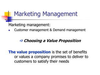 Marketing Management
Marketing management:
   Customer management & Demand management


       Choosing a Value Proposition

The value proposition is the set of benefits
  or values a company promises to deliver to
  customers to satisfy their needs
 